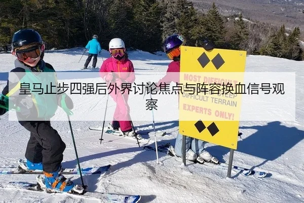 皇马止步四强后外界讨论焦点与阵容换血信号观察